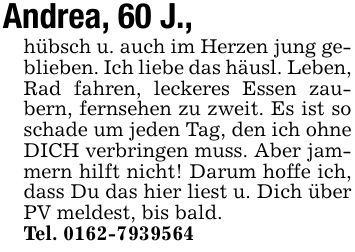 Andrea, 60 J.,hübsch u. auch im Herzen jung geblieben. Ich liebe das häusl. Leben, Rad fahren, leckeres Essen zaubern, fernsehen zu zweit. Es ist so schade um jeden Tag, den ich ohne DICH verbringen muss. Aber jammern hilft nicht! Darum hoffe ich, dass Du das hier liest u. Dich über PV meldest, bis bald.Tel. ***