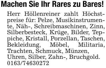 Machen Sie Ihr Rares zu Bares!Herr Höllenreiner zahlt Höchstpreise für: Pelze, Musikinstrumente, Näh-, Schreibmaschinen, Zinn, Silberbesteck, Krüge, Bilder, Teppiche, Kristall, Porzellan, Taschen, Bekleidung, Möbel, Militaria, Trachten, Schmuck, Münzen,Uhren, Silber, Zahn-, Bruchgold.***