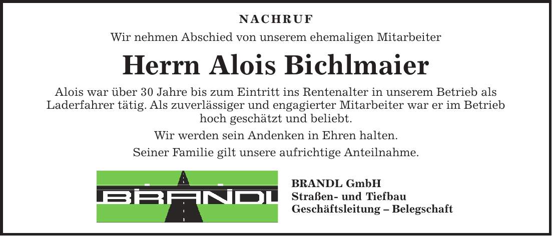  NACHRUF Wir nehmen Abschied von unserem ehemaligen Mitarbeiter Herrn Alois Bichlmaier Alois war über 30 Jahre bis zum Eintritt ins Rentenalter in unserem Betrieb als Laderfahrer tätig. Als zuverlässiger und engagierter Mitarbeiter war er im Betrieb hoch geschätzt und beliebt. Wir werden sein Andenken in Ehren halten. Seiner Familie gilt unsere aufrichtige Anteilnahme. BRANDL GmbH Straßen- und Tiefbau Geschäftsleitung - Belegschaft