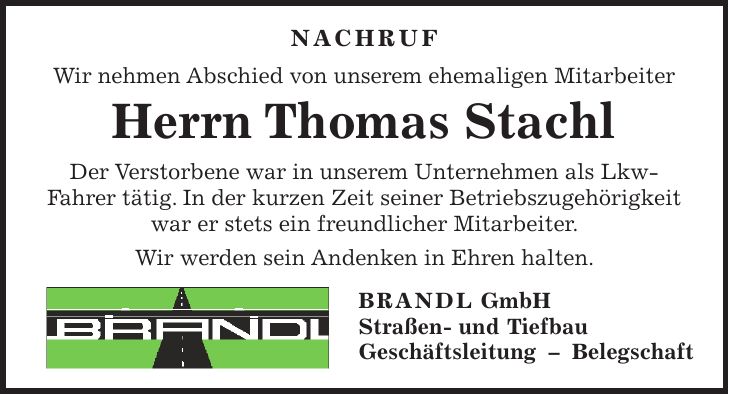  NACHRUF Wir nehmen Abschied von unserem ehemaligen Mitarbeiter Herrn Thomas Stachl Der Verstorbene war in unserem Unternehmen als Lkw- Fahrer tätig. In der kurzen Zeit seiner Betriebszugehörigkeit war er stets ein freundlicher Mitarbeiter. Wir werden sein Andenken in Ehren halten. BRANDL GmbH Straßen- und Tiefbau Geschäftsleitung - Belegschaft