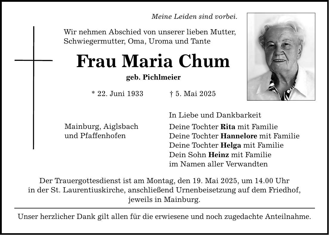 Meine Leiden sind vorbei. Wir nehmen Abschied von unserer lieben Mutter, Schwiegermutter, Oma, Uroma und Tante Frau Maria Chum geb. Pichlmeier * 22. Juni 1933 _ 5. Mai 2025 Mainburg, Aiglsbach und Pfaffenhofen Der Trauergottesdienst ist am Montag, den 19. Mai 2025, um 14.00 Uhr in der St. Laurentiuskirche, anschließend Urnenbeisetzung auf dem Friedhof, jeweils in Mainburg. Unser herzlicher Dank gilt allen für die erwiesene und noch zugedachte Anteilnahme. In Liebe und Dankbarkeit Deine Tochter Rita mit Familie Deine Tochter Hannelore mit Familie Deine Tochter Helga mit Familie Dein Sohn Heinz mit Familie im Namen aller Verwandten