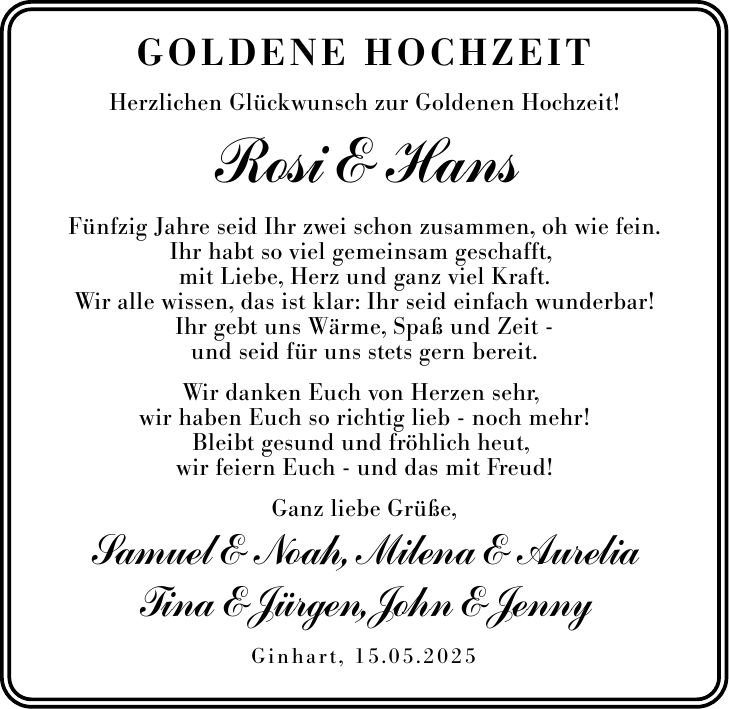 Goldene HochzeitHerzlichen Glückwunsch zur Goldenen Hochzeit!Rosi & HansFünfzig Jahre seid Ihr zwei schon zusammen, oh wie fein.Ihr habt so viel gemeinsam geschafft, mit Liebe, Herz und ganz viel Kraft.Wir alle wissen, das ist klar: Ihr seid einfach wunderbar!Ihr gebt uns Wärme, Spaß und Zeit -und seid für uns stets gern bereit.Wir danken Euch von Herzen sehr, wir haben Euch so richtig lieb - noch mehr!Bleibt gesund und fröhlich heut, wir feiern Euch - und das mit Freud!Ganz liebe Grüße, Samuel & Noah, Milena & AureliaTina & Jürgen, John & JennyGinhart, 15.05.2025
