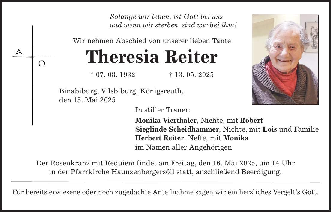 Solange wir leben, ist Gott bei uns und wenn wir sterben, sind wir bei ihm! Wir nehmen Abschied von unserer lieben Tante Theresia Reiter * 07. 08. 1932 _ 13. 05. 2025 Binabiburg, Vilsbiburg, Königsreuth, den 15. Mai 2025 In stiller Trauer: Monika Vierthaler, Nichte, mit Robert Sieglinde Scheidhammer, Nichte, mit Lois und Familie Herbert Reiter, Neffe, mit Monika im Namen aller Angehörigen Der Rosenkranz mit Requiem findet am Freitag, den 16. Mai 2025, um 14 Uhr in der Pfarrkirche Haunzenbergersöll statt, anschließend Beerdigung. Für bereits erwiesene oder noch zugedachte Anteilnahme sagen wir ein herzliches Vergelt's Gott.