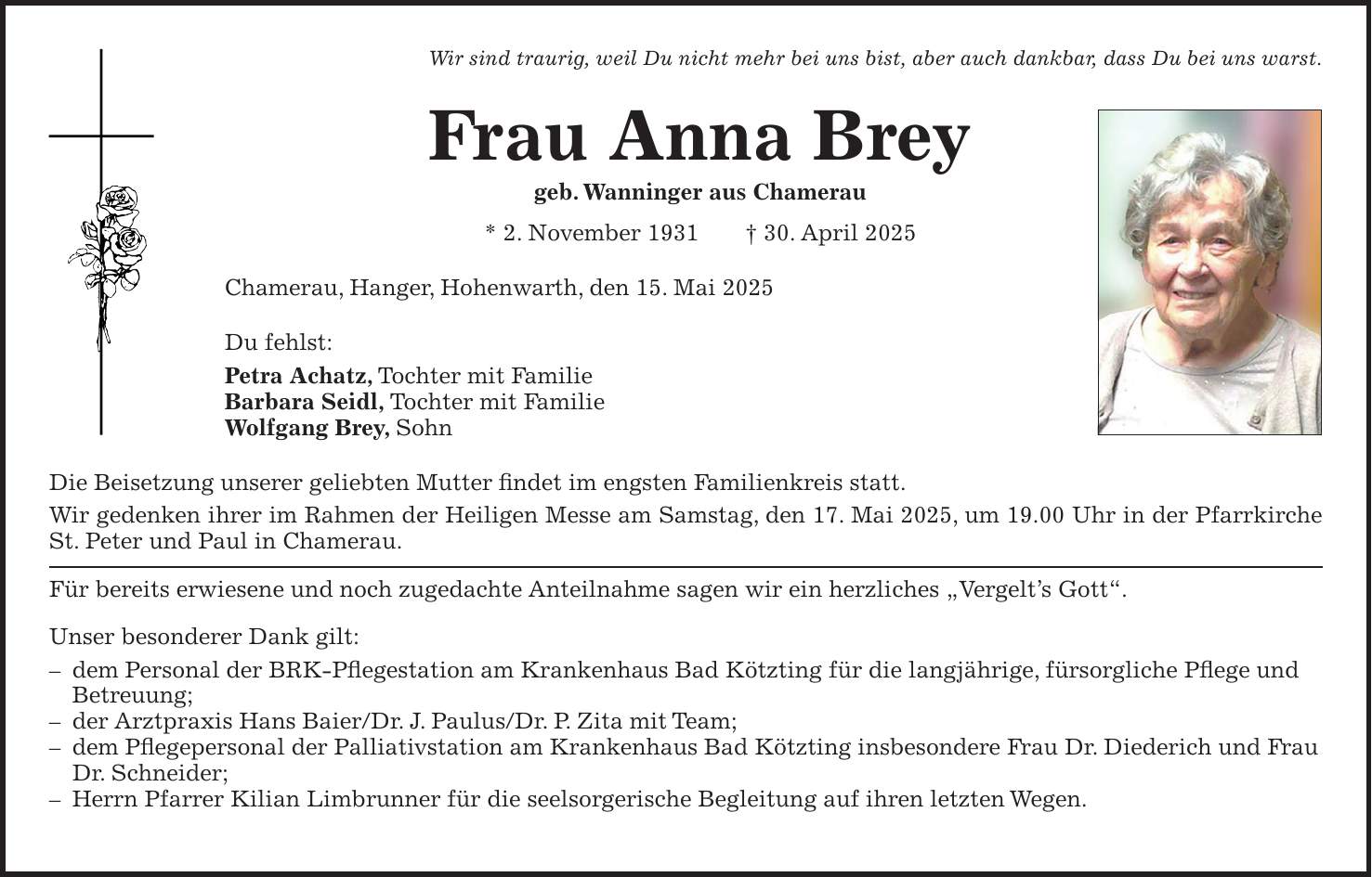 Wir sind traurig, weil Du nicht mehr bei uns bist, aber auch dankbar, dass Du bei uns warst. Frau Anna Brey geb. Wanninger aus Chamerau * 2. November 1931 + 30. April 2025 Chamerau, Hanger, Hohenwarth, den 15. Mai 2025 Du fehlst: Petra Achatz, Tochter mit Familie Barbara Seidl, Tochter mit Familie Wolfgang Brey, Sohn Die Beisetzung unserer geliebten Mutter findet im engsten Familienkreis statt. Wir gedenken ihrer im Rahmen der Heiligen Messe am Samstag, den 17. Mai 2025, um 19.00 Uhr in der Pfarrkirche St. Peter und Paul in Chamerau. Für bereits erwiesene und noch zugedachte Anteilnahme sagen wir ein herzliches 'Vergelt's Gott'. Unser besonderer Dank gilt: - dem Personal der BRK-Pflegestation am Krankenhaus Bad Kötzting für die langjährige, fürsorgliche Pflege und Betreuung; - der Arztpraxis Hans Baier/Dr. J. Paulus/Dr. P. Zita mit Team; - dem Pflegepersonal der Palliativstation am Krankenhaus Bad Kötzting insbesondere Frau Dr. Diederich und Frau Dr. Schneider; - Herrn Pfarrer Kilian Limbrunner für die seelsorgerische Begleitung auf ihren letzten Wegen. 