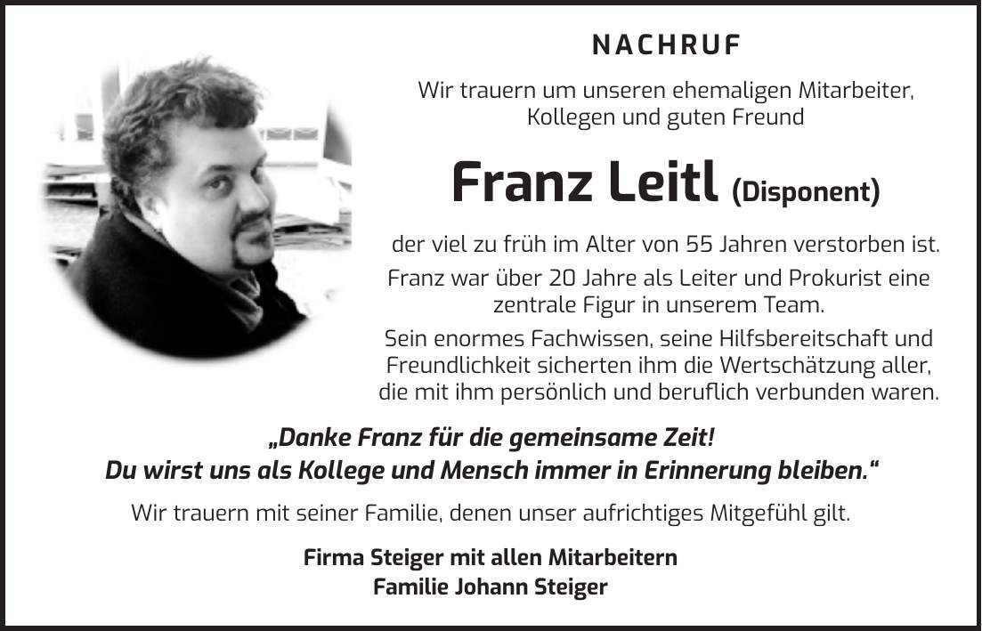  NACHRUF Wir trauern um unseren ehemaligen Mitarbeiter, Kollegen und guten Freund Franz Leitl (Disponent) der viel zu früh im Alter von 55 Jahren verstorben ist. Franz war über 20 Jahre als Leiter und Prokurist eine zentrale Figur in unserem Team. Sein enormes Fachwissen, seine Hilfsbereitschaft und Freundlichkeit sicherten ihm die Wertschätzung aller, die mit ihm persönlich und beruflich verbunden waren. 'Danke Franz für die gemeinsame Zeit! Du wirst uns als Kollege und Mensch immer in Erinnerung bleiben.' Wir trauern mit seiner Familie, denen unser aufrichtiges Mitgefühl gilt. Firma Steiger mit allen Mitarbeitern Familie Johann Steiger