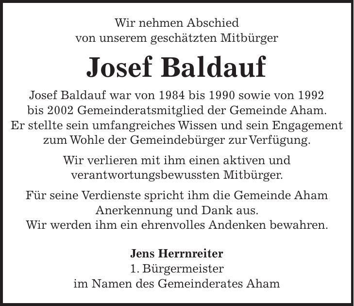 Wir nehmen Abschied von unserem geschätzten Mitbürger Josef Baldauf Josef Baldauf war von 1984 bis 1990 sowie von 1992 bis 2002 Gemeinderatsmitglied der Gemeinde Aham. Er stellte sein umfangreiches Wissen und sein Engagement zum Wohle der Gemeindebürger zur Verfügung. Wir verlieren mit ihm einen aktiven und verantwortungsbewussten Mitbürger. Für seine Verdienste spricht ihm die Gemeinde Aham Anerkennung und Dank aus. Wir werden ihm ein ehrenvolles Andenken bewahren. Jens Herrnreiter 1. Bürgermeister im Namen des Gemeinderates Aham