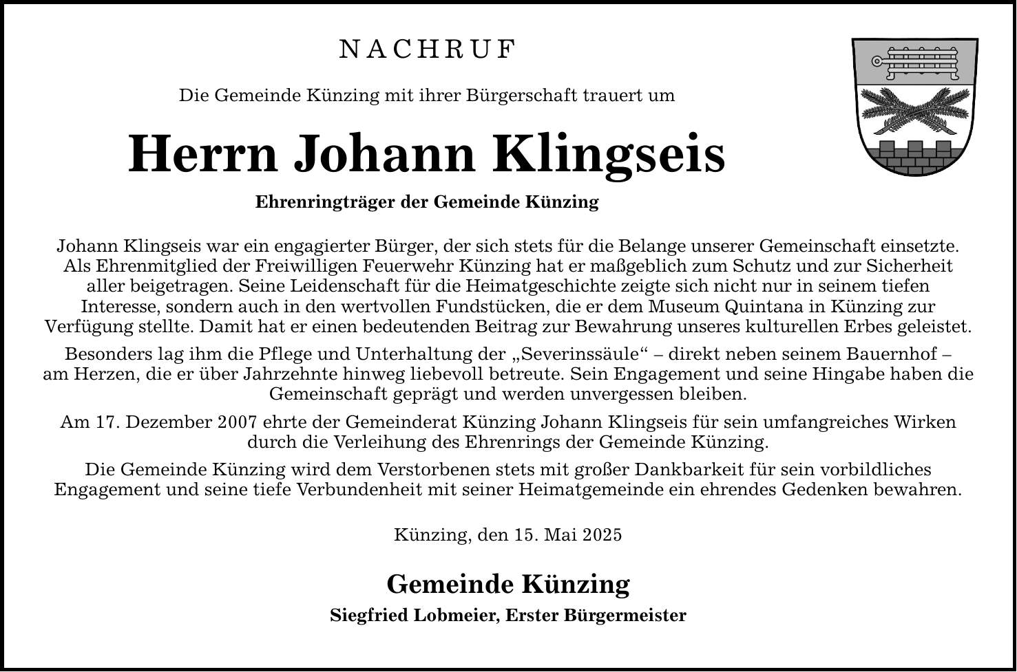 Nachruf Die Gemeinde Künzing mit ihrer Bürgerschaft trauert um Herrn Johann Klingseis Ehrenringträger der Gemeinde Künzing Johann Klingseis war ein engagierter Bürger, der sich stets für die Belange unserer Gemeinschaft einsetzte. Als Ehrenmitglied der Freiwilligen Feuerwehr Künzing hat er maßgeblich zum Schutz und zur Sicherheit aller beigetragen. Seine Leidenschaft für die Heimatgeschichte zeigte sich nicht nur in seinem tiefen Interesse, sondern auch in den wertvollen Fundstücken, die er dem Museum Quintana in Künzing zur Verfügung stellte. Damit hat er einen bedeutenden Beitrag zur Bewahrung unseres kulturellen Erbes geleistet. Besonders lag ihm die Pflege und Unterhaltung der 