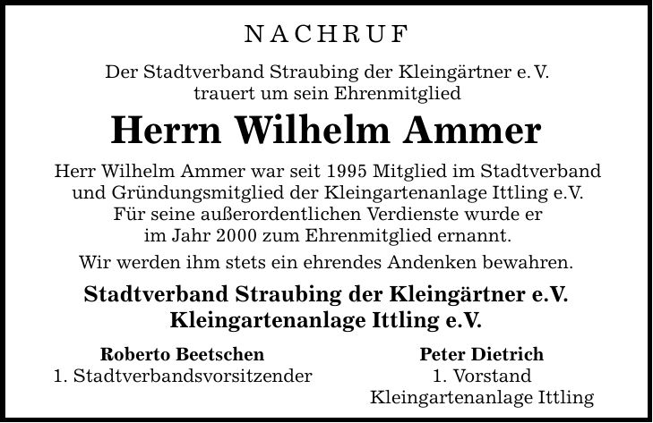Nachruf Der Stadtverband Straubing der Kleingärtner e. V. trauert um sein Ehrenmitglied Herrn Wilhelm Ammer Herr Wilhelm Ammer war seit 1995 Mitglied im Stadtverband und Gründungsmitglied der Kleingartenanlage Ittling e.V. Für seine außerordentlichen Verdienste wurde er im Jahr 2000 zum Ehrenmitglied ernannt. Wir werden ihm stets ein ehrendes Andenken bewahren. Stadtverband Straubing der Kleingärtner e.V. Kleingartenanlage Ittling e.V. Roberto Beetschen Peter Dietrich 1. Stadtverbandsvorsitzender 1. Vorstand Kleingartenanlage Ittling