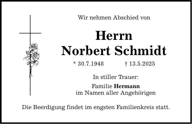 Wir nehmen Abschied von Herrn Norbert Schmidt * 30.7.1948 _ 13.5.2025 In stiller Trauer: Familie Hermann im Namen aller Angehörigen Die Beerdigung findet im engsten Familienkreis statt.
