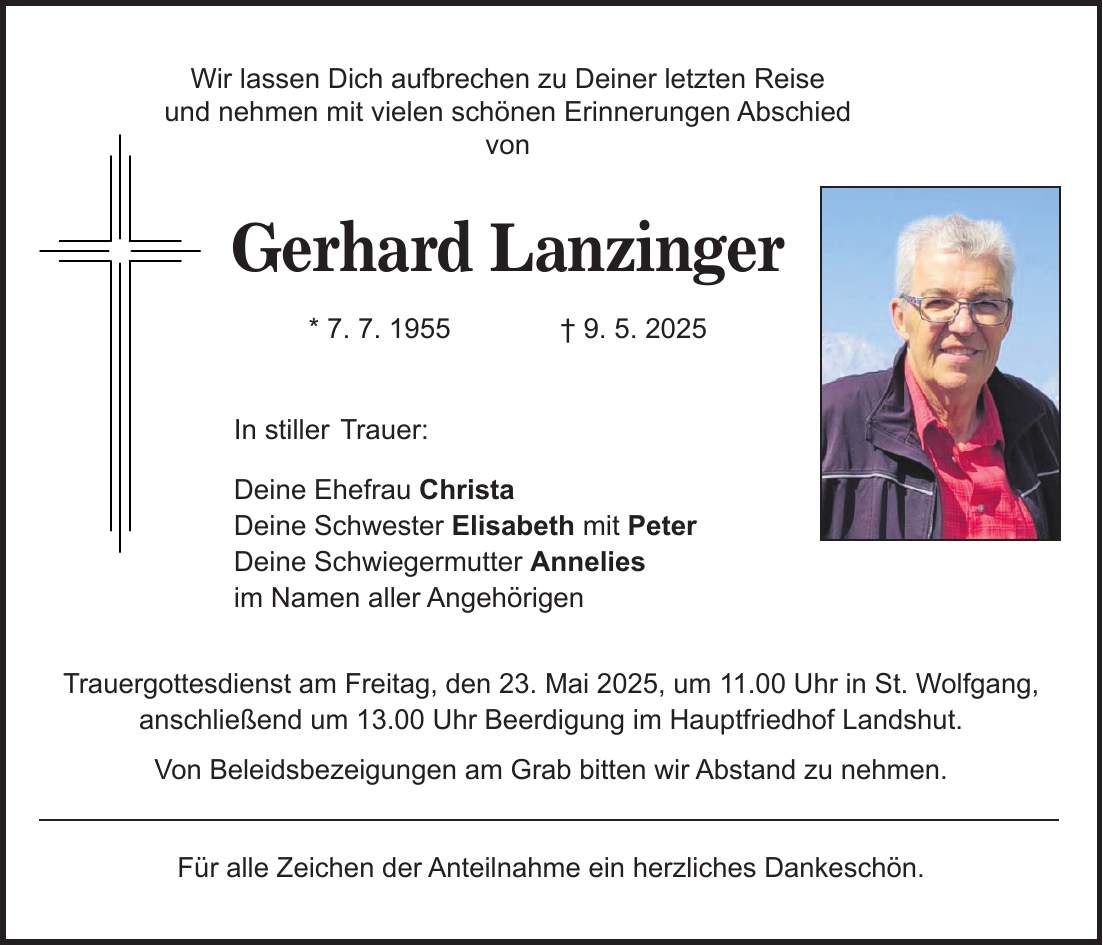 Wir lassen Dich aufbrechen zu Deiner letzten Reise und nehmen mit vielen schönen Erinnerungen Abschied von Gerhard Lanzinger * 7. 7. 1955 + 9. 5. 2025 In stiller Trauer: Deine Ehefrau Christa Deine Schwester Elisabeth mit Peter Deine Schwiegermutter Annelies im Namen aller Angehörigen Trauergottesdienst am Freitag, den 23. Mai 2025, um 11.00 Uhr in St. Wolfgang, anschließend um 13.00 Uhr Beerdigung im Hauptfriedhof Landshut. Von Beleidsbezeigungen am Grab bitten wir Abstand zu nehmen. Für alle Zeichen der Anteilnahme ein herzliches Dankeschön.