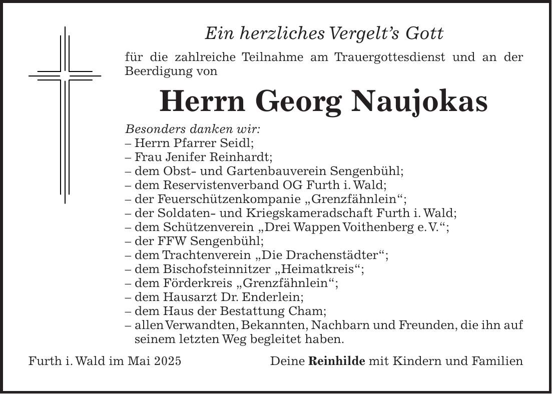 Ein herzliches Vergelt's Gott für die zahlreiche Teilnahme am Trauergottesdienst und an der Beerdigung von Herrn Georg Naujokas Besonders danken wir: - Herrn Pfarrer Seidl; - Frau Jenifer Reinhardt; - dem Obst- und Gartenbauverein Sengenbühl; - dem Reservistenverband OG Furth i. Wald; - der Feuerschützenkompanie 'Grenzfähnlein'; - der Soldaten- und Kriegskameradschaft Furth i. Wald; - dem Schützenverein 'Drei Wappen Voithenberg e. V.'; - der FFW Sengenbühl; - dem Trachtenverein 'Die Drachenstädter'; - dem Bischofsteinnitzer 'Heimatkreis'; - dem Förderkreis 'Grenzfähnlein'; - dem Hausarzt Dr. Enderlein; - dem Haus der Bestattung Cham; - allen Verwandten, Bekannten, Nachbarn und Freunden, die ihn auf seinem letzten Weg begleitet haben. Furth i. Wald im Mai 2025Deine Reinhilde mit Kindern und Familien