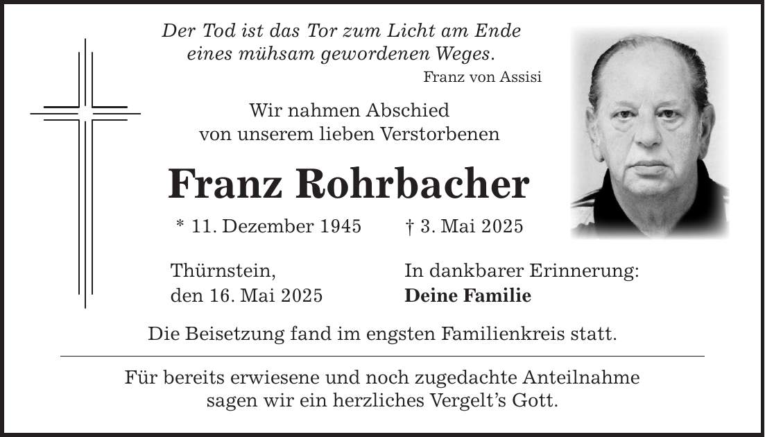  Der Tod ist das Tor zum Licht am Ende eines mühsam gewordenen Weges. Franz von Assisi Wir nahmen Abschied von unserem lieben Verstorbenen Franz Rohrbacher * 11. Dezember 1945 + 3. Mai 2025 Thürnstein, In dankbarer Erinnerung: den 16. Mai 2025 Deine Familie Die Beisetzung fand im engsten Familienkreis statt. Für bereits erwiesene und noch zugedachte Anteilnahme sagen wir ein herzliches Vergelt's Gott.