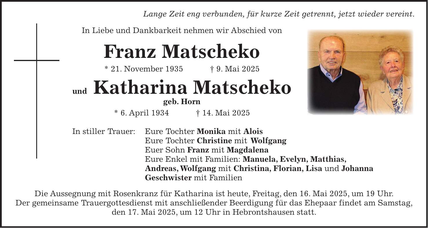  Lange Zeit eng verbunden, für kurze Zeit getrennt, jetzt wieder vereint. In Liebe und Dankbarkeit nehmen wir Abschied von Franz Matscheko * 21. November 1935 + 9. Mai 2025 und Katharina Matscheko geb. Horn * 6. April 1934 + 14. Mai 2025 In stiller Trauer: Eure Tochter Monika mit Alois Eure Tochter Christine mit Wolfgang Euer Sohn Franz mit Magdalena Eure Enkel mit Familien: Manuela, Evelyn, Matthias, Andreas, Wolfgang mit Christina, Florian, Lisa und Johanna Geschwister mit Familien Die Aussegnung mit Rosenkranz für Katharina ist heute, Freitag, den 16. Mai 2025, um 19 Uhr. Der gemeinsame Trauergottesdienst mit anschließender Beerdigung für das Ehepaar findet am Samstag, den 17. Mai 2025, um 12 Uhr in Hebrontshausen statt.