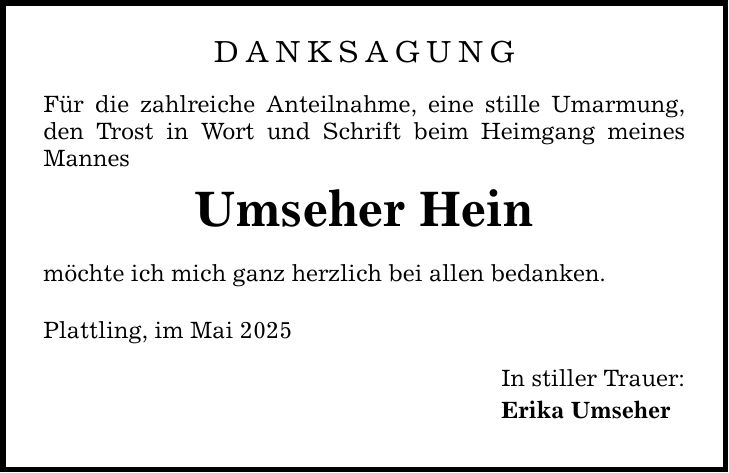 DANKSAGUNGFür die zahlreiche Anteilnahme, eine stille Umarmung, den Trost in Wort und Schrift beim Heimgang meines MannesUmseher Heinmöchte ich mich ganz herzlich bei allen bedanken.Plattling, im Mai 2025In stiller Trauer:Erika Umseher