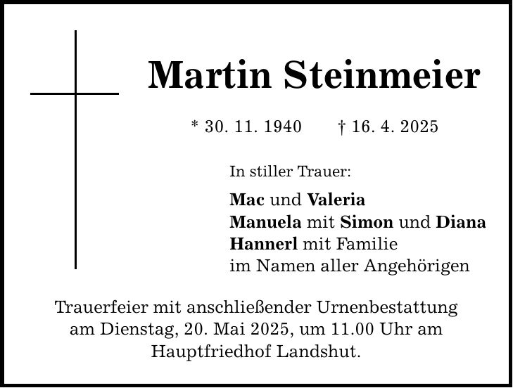 Martin Steinmeier * 30. 11. 1940 _ 16. 4. 2025 In stiller Trauer: Mac und Valeria Manuela mit Simon und Diana Hannerl mit Familie im Namen aller Angehörigen Trauerfeier mit anschließender Urnenbestattung am Dienstag, 20. Mai 2025, um 11.00 Uhr am Hauptfriedhof Landshut.