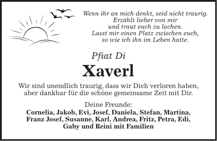 Wenn ihr an mich denkt, seid nicht traurig. Erzählt lieber von mir und traut euch zu lachen. Lasst mir einen Platz zwischen euch, so wie ich ihn im Leben hatte. Pfiat Di Xaverl Wir sind unendlich traurig, dass wir Dich verloren haben, aber dankbar für die schöne gemeinsame Zeit mit Dir. Deine Freunde: Cornelia, Jakob, Evi, Josef, Daniela, Stefan, Martina, Franz Josef, Susanne, Karl, Andrea, Fritz, Petra, Edi, Gaby und Reini mit Familien