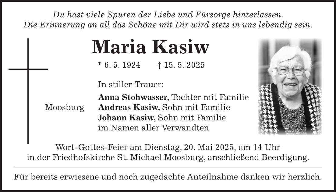  Du hast viele Spuren der Liebe und Fürsorge hinterlassen. Die Erinnerung an all das Schöne mit Dir wird stets in uns lebendig sein. Maria Kasiw * 6. 5. 1924 + 15. 5. 2025 In stiller Trauer: Anna Stohwasser, Tochter mit Familie Moosburg Andreas Kasiw, Sohn mit Familie Johann Kasiw, Sohn mit Familie im Namen aller Verwandten Wort-Gottes-Feier am Dienstag, 20. Mai 2025, um 14 Uhr in der Friedhofskirche St. Michael Moosburg, anschließend Beerdigung. Für bereits erwiesene und noch zugedachte Anteilnahme danken wir herzlich.