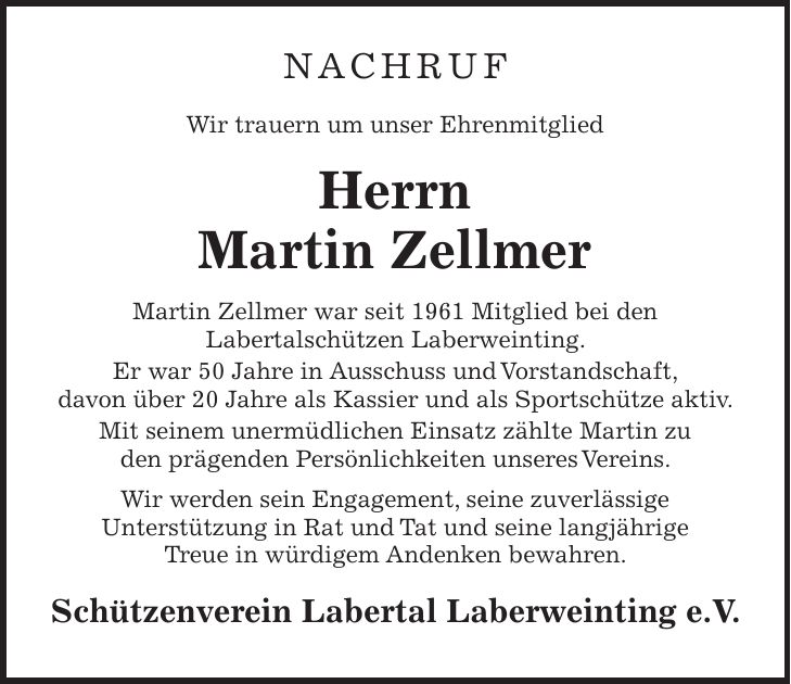 Nachruf Wir trauern um unser Ehrenmitglied Herrn Martin Zellmer Martin Zellmer war seit 1961 Mitglied bei den Labertalschützen Laberweinting. Er war 50 Jahre in Ausschuss und Vorstandschaft, davon über 20 Jahre als Kassier und als Sportschütze aktiv. Mit seinem unermüdlichen Einsatz zählte Martin zu den prägenden Persönlichkeiten unseres Vereins. Wir werden sein Engagement, seine zuverlässige Unterstützung in Rat und Tat und seine langjährige Treue in würdigem Andenken bewahren. Schützenverein Labertal Laberweinting e.V.
