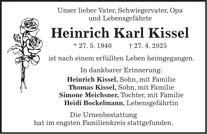  Unser lieber Vater, Schwiegervater, Opa und Lebensgefährte Heinrich Karl Kissel * 27. 5. 1940 + 27. 4. 2025 ist nach einem erfüllten Leben heimgegangen. In dankbarer Erinnerung: Heinrich Kissel, Sohn, mit Familie Thomas Kissel, Sohn, mit Familie Simone Meichsner, Tochter, mit Familie Heidi Bockelmann, Lebensgefährtin Die Urnenbestattung hat im engsten Familienkreis stattgefunden.