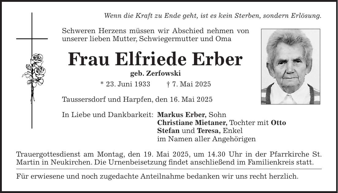 Wenn die Kraft zu Ende geht, ist es kein Sterben, sondern Erlösung. Schweren Herzens müssen wir Abschied nehmen von unserer lieben Mutter, Schwiegermutter und Oma Frau Elfriede Erber geb. Zerfowski * 23. Juni 1933 + 7. Mai 2025 Taussersdorf und Harpfen, den 16. Mai 2025 In Liebe und Dankbarkeit: Markus Erber, Sohn Christiane Mietaner, Tochter mit Otto Stefan und Teresa, Enkel im Namen aller Angehörigen Trauergottesdienst am Montag, den 19. Mai 2025, um 14.30 Uhr in der Pfarrkirche St. ­Martin in Neukirchen. Die Urnenbeisetzung findet anschließend im Familienkreis statt. Für erwiesene und noch zugedachte Anteilnahme bedanken wir uns recht herzlich.