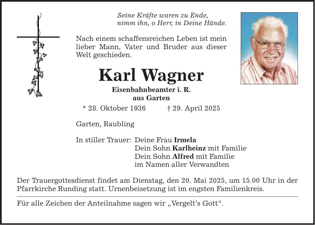 Seine Kräfte waren zu Ende, nimm ihn, o Herr, in Deine Hände. Nach einem schaffensreichen Leben ist mein lieber Mann, Vater und Bruder aus dieser Welt geschieden. Karl Wagner Eisenbahnbeamter i. R. aus Garten * 28. Oktober 1936 _ 29. April 2025 Garten, Raubling In stiller Trauer: Deine Frau Irmela Dein Sohn Karlheinz mit Familie Dein Sohn Alfred mit Familie im Namen aller Verwandten Der Trauergottesdienst findet am Dienstag, den 20. Mai 2025, um 15.00 Uhr in der Pfarrkirche Runding statt. Urnenbeisetzung ist im engsten Familienkreis. Für alle Zeichen der Anteilnahme sagen wir 