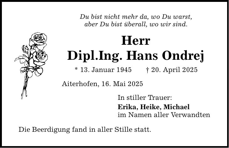 Du bist nicht mehr da, wo Du warst, aber Du bist überall, wo wir sind. Herr Dipl.Ing. Hans Ondrej * 13. Januar 1945 _ 20. April 2025 Aiterhofen, 16. Mai 2025 Die Beerdigung fand in aller Stille statt. In stiller Trauer: Erika, Heike, Michael im Namen aller Verwandten