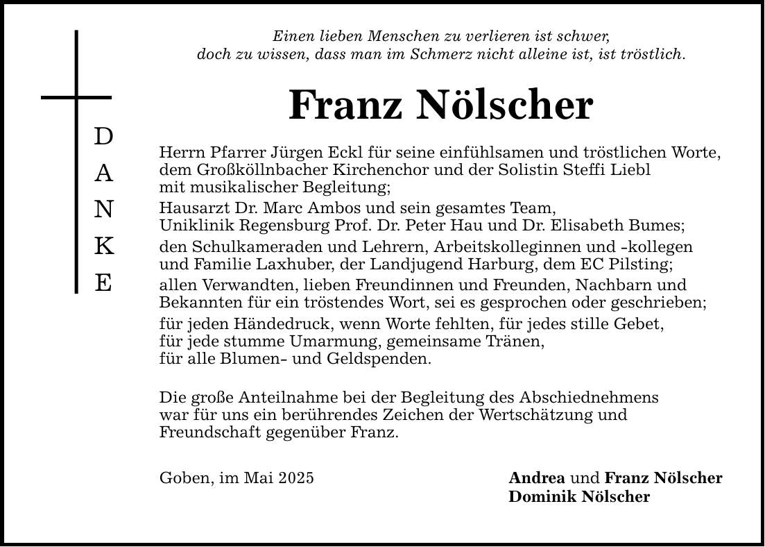 DANKEEinen lieben Menschen zu verlieren ist schwer,doch zu wissen, dass man im Schmerz nicht alleine ist, ist tröstlich.Franz NölscherHerrn Pfarrer Jürgen Eckl für seine einfühlsamen und tröstlichen Worte,dem Großköllnbacher Kirchenchor und der Solistin Steffi Lieblmit musikalischer Begleitung;Hausarzt Dr. Marc Ambos und sein gesamtes Team,Uniklinik Regensburg Prof. Dr. Peter Hau und Dr. Elisabeth Bumes;den Schulkameraden und Lehrern, Arbeitskolleginnen und -kollegen und Familie Laxhuber, der Landjugend Harburg, dem EC Pilsting;allen Verwandten, lieben Freundinnen und Freunden, Nachbarn undBekannten für ein tröstendes Wort, sei es gesprochen oder geschrieben;für jeden Händedruck, wenn Worte fehlten, für jedes stille Gebet,für jede stumme Umarmung, gemeinsame Tränen,für alle Blumen- und Geldspenden.Die große Anteilnahme bei der Begleitung des Abschiednehmenswar für uns ein berührendes Zeichen der Wertschätzung undFreundschaft gegenüber Franz.Goben, im Mai 2025Andrea und Franz NölscherDominik Nölscher