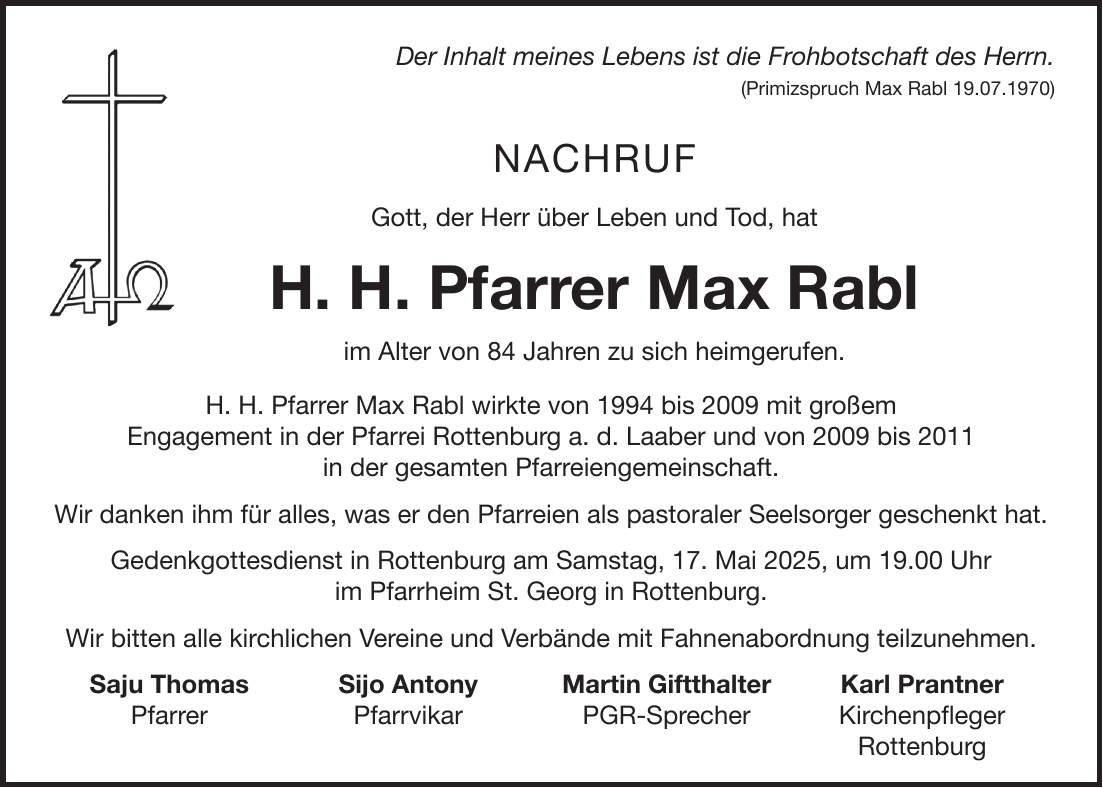 Der Inhalt meines Lebens ist die Frohbotschaft des Herrn. (Primizspruch Max Rabl 19.07.1970) Nachruf Gott, der Herr über Leben und Tod, hat H. H. Pfarrer Max Rabl im Alter von 84 Jahren zu sich heimgerufen. H. H. Pfarrer Max Rabl wirkte von 1994 bis 2009 mit großem Engagement in der Pfarrei Rottenburg a. d. Laaber und von 2009 bis 2011 in der gesamten Pfarreiengemeinschaft. Wir danken ihm für alles, was er den Pfarreien als pastoraler Seelsorger geschenkt hat. Gedenkgottesdienst in Rottenburg am Samstag, 17. Mai 2025, um 19.00 Uhr im Pfarrheim St. Georg in Rottenburg. Wir bitten alle kirchlichen Vereine und Verbände mit Fahnenabordnung teilzunehmen. Saju Thomas Sijo Antony Martin Giftthalter Karl Prantner Pfarrer Pfarrvikar PGR-Sprecher Kirchenpfleger Rottenburg 