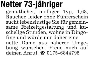 Netter 73-jähriger gemütlicher, molliger Typ, 1,68, Raucher, leider ohne Führerschein sucht lebenslustige Sie für gemeinsame Freizeitgestaltung und kuschelige Stunden, wohne in Dingofing und würde mir daher eine nette Dame aus näherer Umgebung wünschen. Freue mich auf deinen Anruf. _ ***