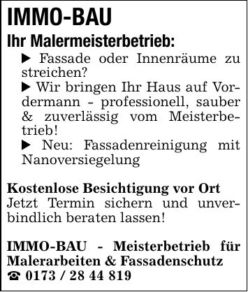 IMMO-BAU Ihr Malermeisterbetrieb:_ Fassade oder Innenräume zu streichen?_ Wir bringen Ihr Haus auf Vor- dermann - professionell, sauber & zuverlässig vom Meisterbetrieb!_ Neu: Fassadenreinigung mit NanoversiegelungKostenlose Besichtigung vor OrtJetzt Termin sichern und unverbindlich beraten lassen!IMMO-BAU - Meisterbetrieb für Malerarbeiten & Fassadenschutz_ ***