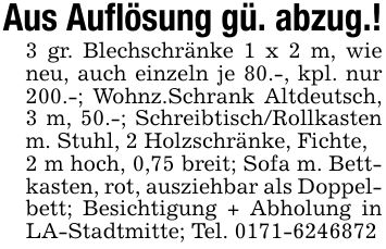 Aus Auflösung gü. abzug.!3 gr. Blechschränke 1 x 2 m, wie neu, auch einzeln je 80.-, kpl. nur 200.-; Wohnz.Schrank Altdeutsch, 3 m, 50.-; Schreibtisch/Rollkasten m. Stuhl, 2 Holzschränke, Fichte,2 m hoch, 0,75 breit; Sofa m. Bettkasten, rot, ausziehbar als Doppelbett; Besichtigung + Abholung in LA-Stadtmitte; Tel. ***
