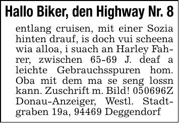 Hallo Biker, den Highway Nr. 8entlang cruisen, mit einer Sozia hinten drauf, is doch vui scheena wia alloa, i suach an Harley Fahrer, zwischen 65-69 J. deaf a leichte Gebrauchsspuren hom. Oba mit dem ma se seng lossn kann. Zuschrift m. Bild! ***Z Donau-Anzeiger, Westl. Stadtgraben 19a, 94469 Deggendorf