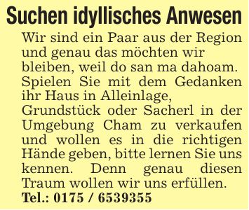 Suchen idyllisches AnwesenWir sind ein Paar aus der Region und genau das möchten wir bleiben, weil do san ma dahoam.Spielen Sie mit dem Gedanken ihr Haus in Alleinlage, Grundstück oder Sacherl in der Umgebung Cham zu verkaufen und wollen es in die richtigen Hände geben, bitte lernen Sie uns kennen. Denn genau diesen Traum wollen wir uns erfüllen.Tel.: ***