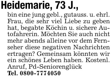 Heidemarie, 73 J.,bin eine jung gebl., gutauss. u. ehrl. Frau, die sehr viel Liebe zu geben hat, begabte Köchin u. sichere Autofahrerin. Möchten Sie auch nicht mehr abends alleine vor dem Fernseher diese negativen Nachrichten ertragen? Gemeinsam könnten wir ein schönes Leben haben. Kostenl. Anruf, Pd-SeniorenglückTel. ***