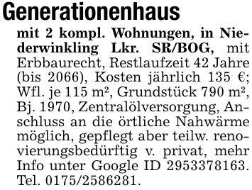 Generationenhausmit 2 kompl. Wohnungen, in Niederwinkling Lkr. SR/BOG, mit Erbbaurecht, Restlaufzeit 42 Jahre (bis 2066), Kosten jährlich 135 €; Wfl. je 115 m², Grundstück 790 m², Bj. 1970, Zentralölversorgung, Anschluss an die örtliche Nahwärme möglich, gepflegt aber teilw. renovierungsbedürftig v. privat, mehr Info unter Google ID ***. Tel. ***.