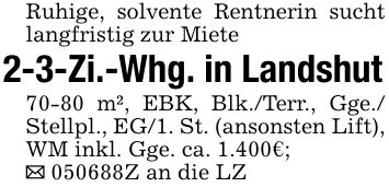 Ruhige, solvente Rentnerin sucht langfristig zur Miete2-3-Zi.-Whg. in Landshut70-80 m², EBK, Blk./Terr., Gge./ Stellpl., EG/1. St. (ansonsten Lift), WM inkl. Gge. ca. 1.400€;_ ***Z an die LZ