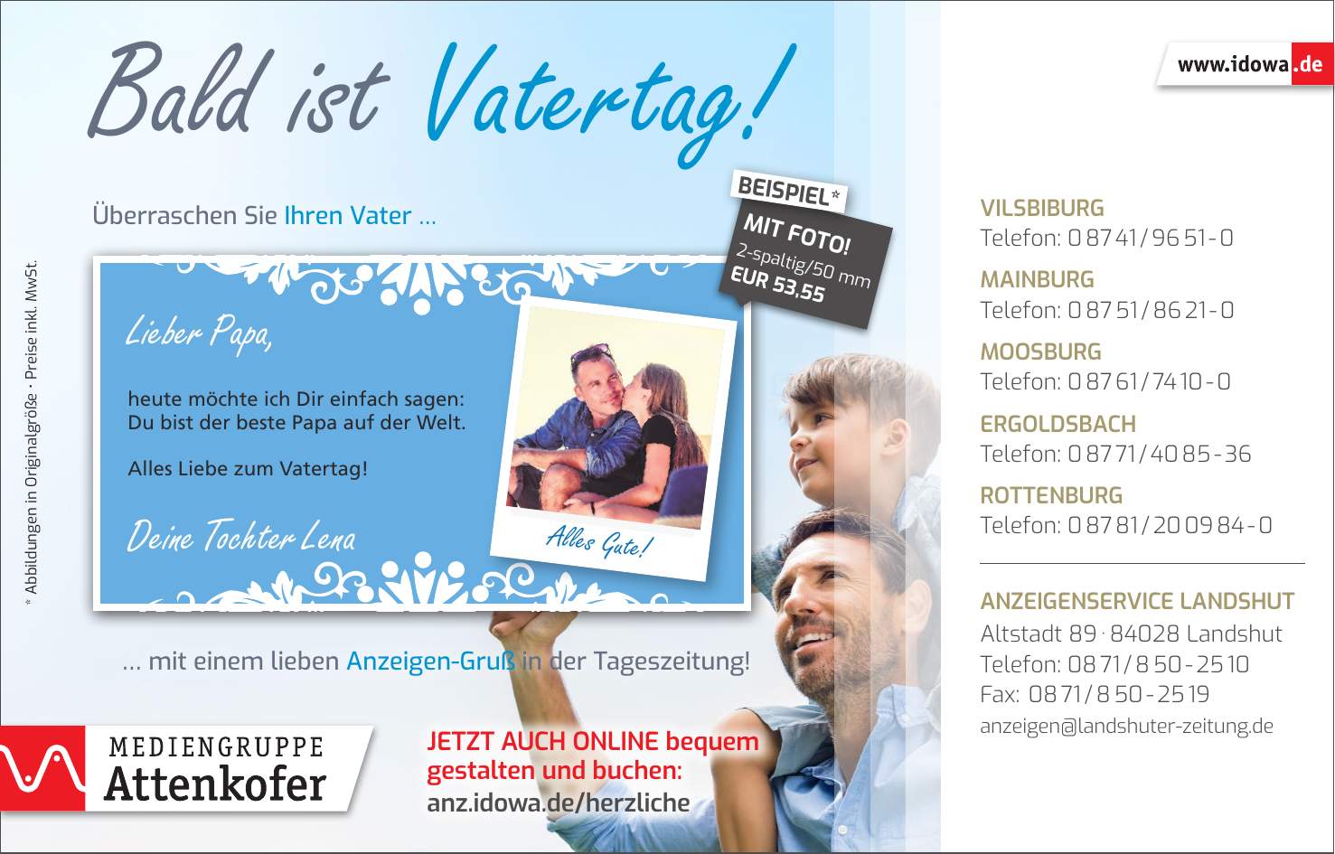 Alles Gute!Vilsbiburg Telefon: *** Mainburg Telefon: *** Moosburg Telefon: *** Ergoldsbach Telefon: *** Rottenburg Telefon: *** Anzeigenservice Landshut Altstadt *** Landshut Telefon: *** Fax: *** anzeigen@landshuter-zeitung.deJetzt auch online bequem gestalten und buchen: anz.idowa.de/herzliche* Abbildungen in Originalgröße  Preise inkl. MwSt.Überraschen Sie Ihren Vater  mit einem lieben Anzeigen-Gruß in der Tageszeitung!2-spaltig/50 mm EUR 53,55MIT FOTO!BEISPIEL*Bald ist Vatertag!