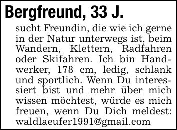 Bergfreund, 33 J. sucht Freundin, die wie ich gerne in der Natur unterwegs ist, beim Wandern, Klettern, Radfahren oder Skifahren. Ich bin Handwerker, 178 cm, ledig, schlank und sportlich. Wenn Du interessiert bist und mehr über mich wissen möchtest, würde es mich freuen, wenn Du Dich meldest: waldlaeufer1991@gmail.com