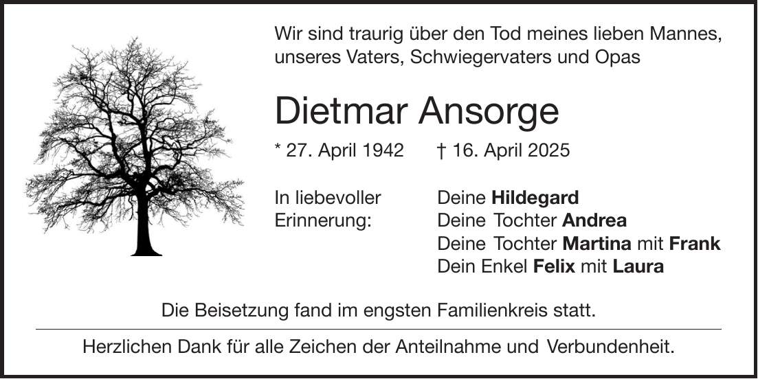  Wir sind traurig über den Tod meines lieben Mannes, unseres Vaters, Schwiegervaters und Opas Dietmar Ansorge * 27. April 1942 + 16. April 2025 In liebevoller Deine Hildegard Erinnerung: Deine Tochter Andrea Deine Tochter Martina mit Frank Dein Enkel Felix mit Laura Die Beisetzung fand im engsten Familienkreis statt. Herzlichen Dank für alle Zeichen der Anteilnahme und Verbundenheit.