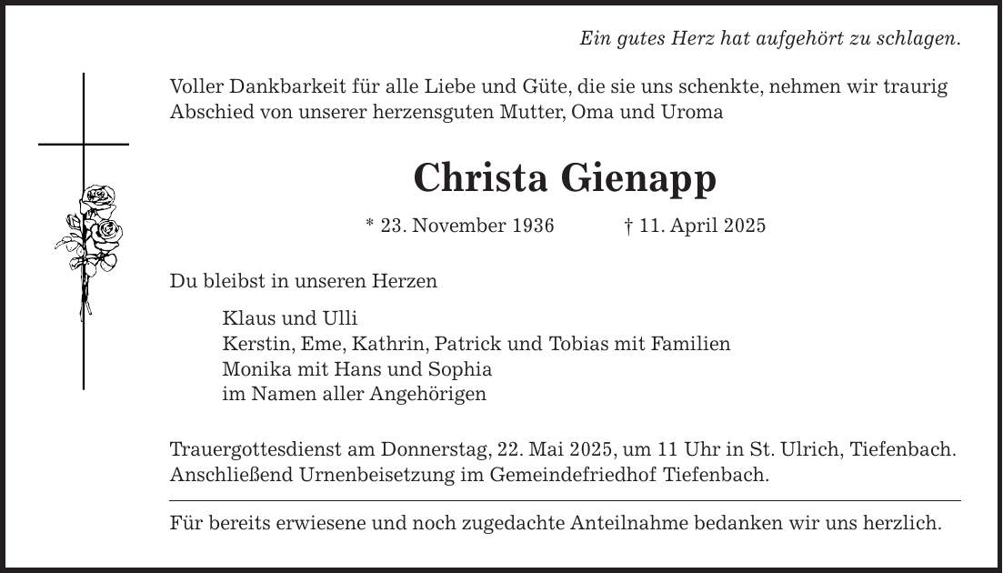  Ein gutes Herz hat aufgehört zu schlagen. Voller Dankbarkeit für alle Liebe und Güte, die sie uns schenkte, nehmen wir traurig Abschied von unserer herzensguten Mutter, Oma und Uroma Christa Gienapp * 23. November 1936 + 11. April 2025 Du bleibst in unseren Herzen Klaus und Ulli Kerstin, Eme, Kathrin, Patrick und Tobias mit Familien Monika mit Hans und Sophia im Namen aller Angehörigen Trauergottesdienst am Donnerstag, 22. Mai 2025, um 11 Uhr in St. Ulrich, Tiefenbach. Anschließend Urnenbeisetzung im Gemeindefriedhof Tiefenbach. Für bereits erwiesene und noch zugedachte Anteilnahme bedanken wir uns herzlich.
