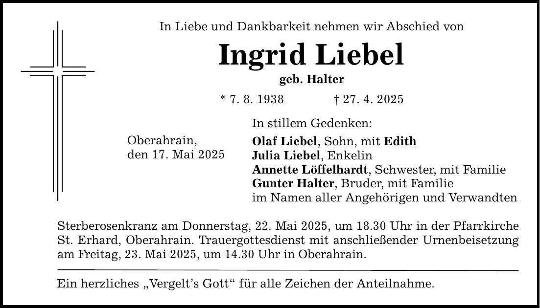 In Liebe und Dankbarkeit nehmen wir Abschied von Ingrid Liebel geb. Halter * 7. 8. 1938 _ 27. 4. 2025 Oberahrain, den 17. Mai 2025 In stillem Gedenken: Olaf Liebel, Sohn, mit Edith Julia Liebel, Enkelin Annette Löffelhardt, Schwester, mit Familie Gunter Halter, Bruder, mit Familie im Namen aller Angehörigen und Verwandten Sterberosenkranz am Donnerstag, 22. Mai 2025, um 18.30 Uhr in der Pfarrkirche St. Erhard, Oberahrain. Trauergottesdienst mit anschließender Urnenbeisetzung am Freitag, 23. Mai 2025, um 14.30 Uhr in Oberahrain. Ein herzliches 