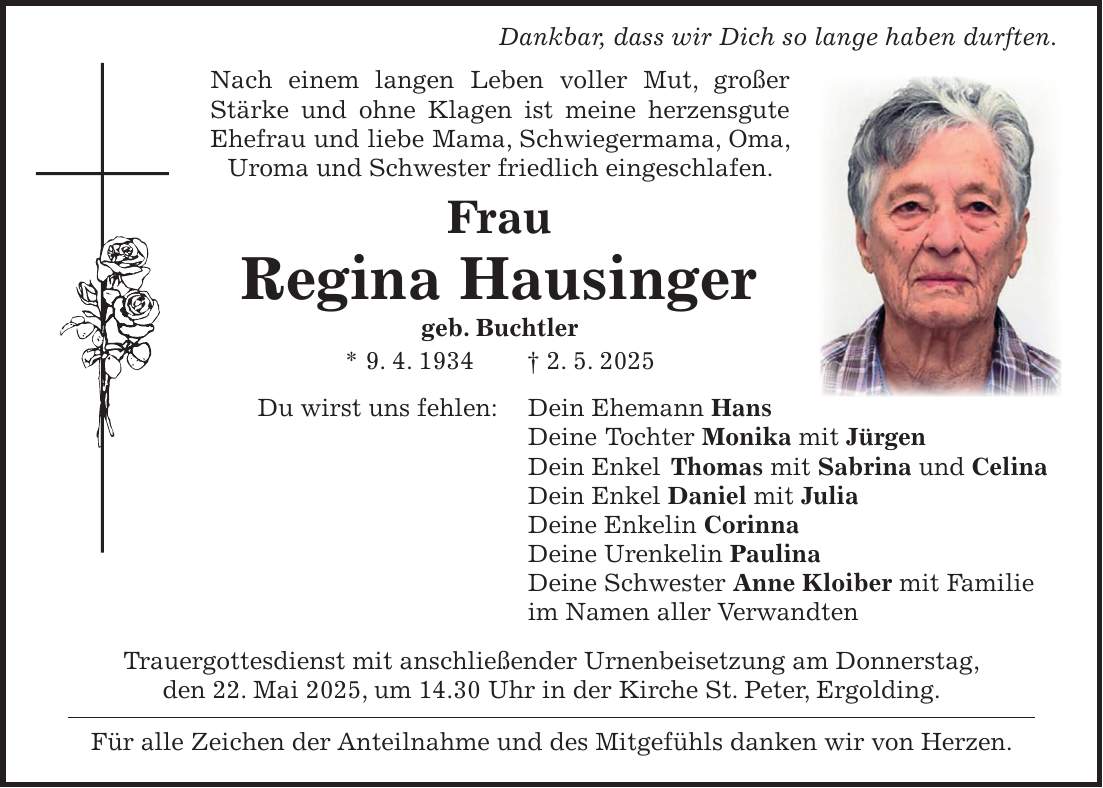 Dankbar, dass wir Dich so lange haben durften. Nach einem langen Leben voller Mut, großer Stärke und ohne Klagen ist meine herzensgute Ehefrau und liebe Mama, Schwiegermama, Oma, Uroma und Schwester friedlich eingeschlafen. Frau Regina Hausinger geb. Buchtler * 9. 4. 1934 + 2. 5. 2025 Du wirst uns fehlen: Dein Ehemann Hans Deine Tochter Monika mit Jürgen Dein Enkel Thomas mit Sabrina und Celina Dein Enkel Daniel mit Julia Deine Enkelin Corinna Deine Urenkelin Paulina Deine Schwester Anne Kloiber mit Familie im Namen aller Verwandten Trauergottesdienst mit anschließender Urnenbeisetzung am Donnerstag, den 22. Mai 2025, um 14.30 Uhr in der Kirche St. Peter, Ergolding. Für alle Zeichen der Anteilnahme und des Mitgefühls danken wir von Herzen.