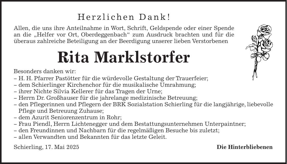 Herzlichen Dank! Allen, die uns ihre Anteilnahme in Wort, Schrift, Geldspende oder einer Spende an die 'Helfer vor Ort, Oberdeggenbach' zum Ausdruck brachten und für die überaus zahlreiche Beteiligung an der Beerdigung unserer lieben Verstorbenen Rita Marklstorfer Besonders danken wir: _ H. H. Pfarrer Pastötter für die würdevolle Gestaltung der Trauerfeier; _ dem Schierlinger Kirchenchor für die musikalische Umrahmung; _ ihrer Nichte Silvia Kellerer für das Tragen der Urne; _ Herrn Dr. Großhauser für die jahrelange medizinische Betreuung; _ den Pflegerinnen und Pflegern der BRK Sozialstation Schierling für die langjährige, liebevolle Pflege und Betreuung Zuhause; _ dem Azurit Seniorenzentrum in Rohr; _ Frau Piendl, Herrn Lichtenegger und dem Bestattungsunternehmen Unterpaintner; _ den Freundinnen und Nachbarn für die regelmäßigen Besuche bis zuletzt; _ allen Verwandten und Bekannten für das letzte Geleit. Schierling, 17. Mai 2025 Die Hinterbliebenen 