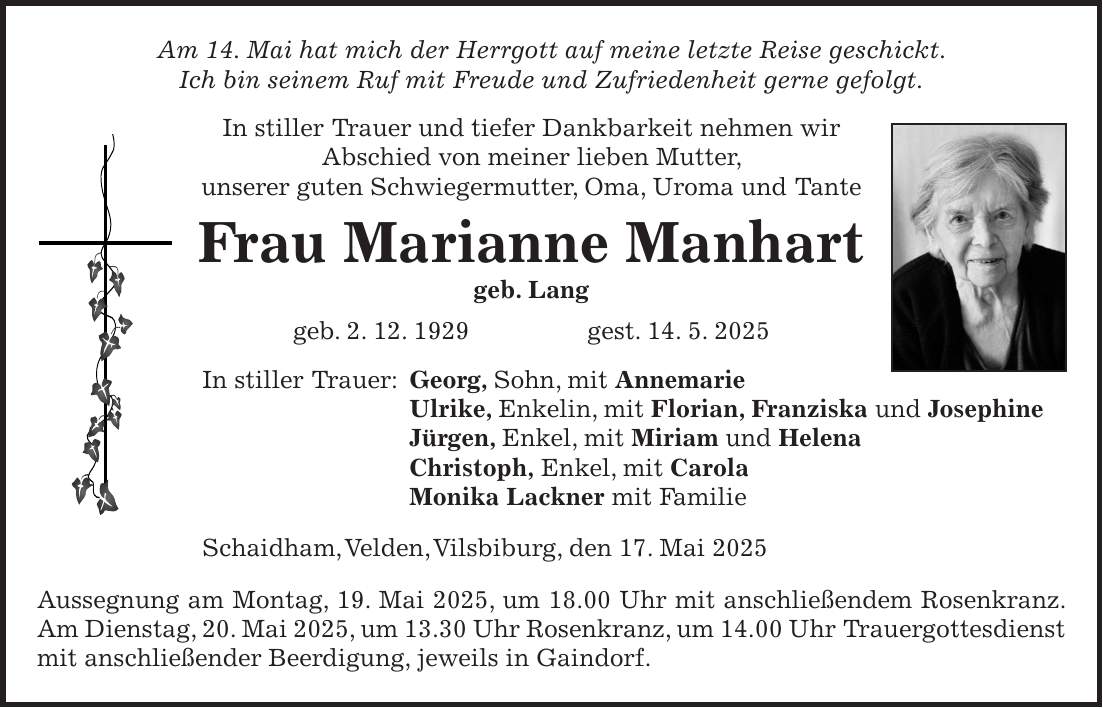 Am 14. Mai hat mich der Herrgott auf meine letzte Reise geschickt. Ich bin seinem Ruf mit Freude und Zufriedenheit gerne gefolgt. In stiller Trauer und tiefer Dankbarkeit nehmen wir Abschied von meiner lieben Mutter, unserer guten Schwiegermutter, Oma, Uroma und Tante Frau Marianne Manhart geb. Lang geb. 2. 12. 1929 gest. 14. 5. 2025 In stiller Trauer: Georg, Sohn, mit Annemarie Ulrike, Enkelin, mit Florian, Franziska und Josephine Jürgen, Enkel, mit Miriam und Helena Christoph, Enkel, mit Carola Monika Lackner mit Familie Schaidham, Velden, Vilsbiburg, den 17. Mai 2025 Aussegnung am Montag, 19. Mai 2025, um 18.00 Uhr mit anschließendem Rosenkranz. Am Dienstag, 20. Mai 2025, um 13.30 Uhr Rosenkranz, um 14.00 Uhr Trauergottesdienst mit anschließender Beerdigung, jeweils in Gaindorf. 