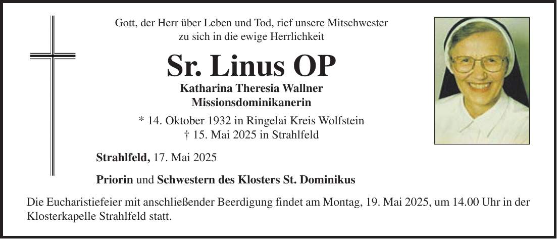 Gott, der Herr über Leben und Tod, rief unsere Mitschwester zu sich in die ewige Herrlichkeit Sr. Linus OP Katharina Theresia Wallner Missionsdominikanerin * 14. Oktober 1932 in Ringelai Kreis Wolfstein + 15. Mai 2025 in Strahlfeld Strahlfeld, 17. Mai 2025 Priorin und Schwestern des Klosters St. Dominikus Die Eucharistiefeier mit anschließender Beerdigung findet am Montag, 19. Mai 2025, um 14.00 Uhr in der Klosterkapelle Strahlfeld statt.Gott, der Herr über Leben und Tod, rief unsere Mitschwester zu sich in die ewige Herrlichkeit Sr. Linus OP Katharina Theresia Wallner Missionsdominikanerin * 14.10.1932 in Ringelai Kreis Wolfstein +15.05.2025 in Strahlfeld Strahlfeld, 17.05.2025 Priorin und Schwestern des Klosters St. Dominikus Die Eucharistiefeier mit anschließender Beerdigung findet am Montag, 19.05.2025 um 14.00 Uhr in der Klosterkapelle Strahlfeld statt. 