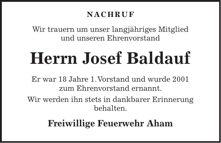  NACHRUF Wir trauern um unser langjähriges Mitglied und unseren Ehrenvorstand Herrn Josef Baldauf Er war 18 Jahre 1. Vorstand und wurde 2001 zum Ehrenvorstand ernannt. Wir werden ihn stets in dankbarer Erinnerung behalten. Freiwillige Feuerwehr Aham