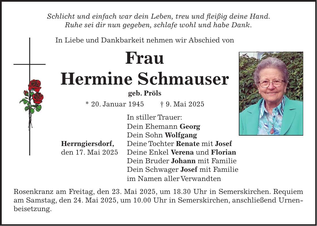 Schlicht und einfach war dein Leben, treu und fleißig deine Hand. Ruhe sei dir nun gegeben, schlafe wohl und habe Dank. In Liebe und Dankbarkeit nehmen wir Abschied von Frau Hermine Schmauser geb. Pröls * 20. Januar 1945 + 9. Mai 2025 In stiller Trauer: Dein Ehemann Georg Dein Sohn Wolfgang Herrngiersdorf, Deine Tochter Renate mit Josef den 17. Mai 2025 Deine Enkel Verena und Florian Dein Bruder Johann mit Familie Dein Schwager Josef mit Familie im Namen aller Verwandten Rosenkranz am Freitag, den 23. Mai 2025, um 18.30 Uhr in Semerskirchen. Requiem am Samstag, den 24. Mai 2025, um 10.00 Uhr in Semerskirchen, anschließend Urnen- beisetzung.