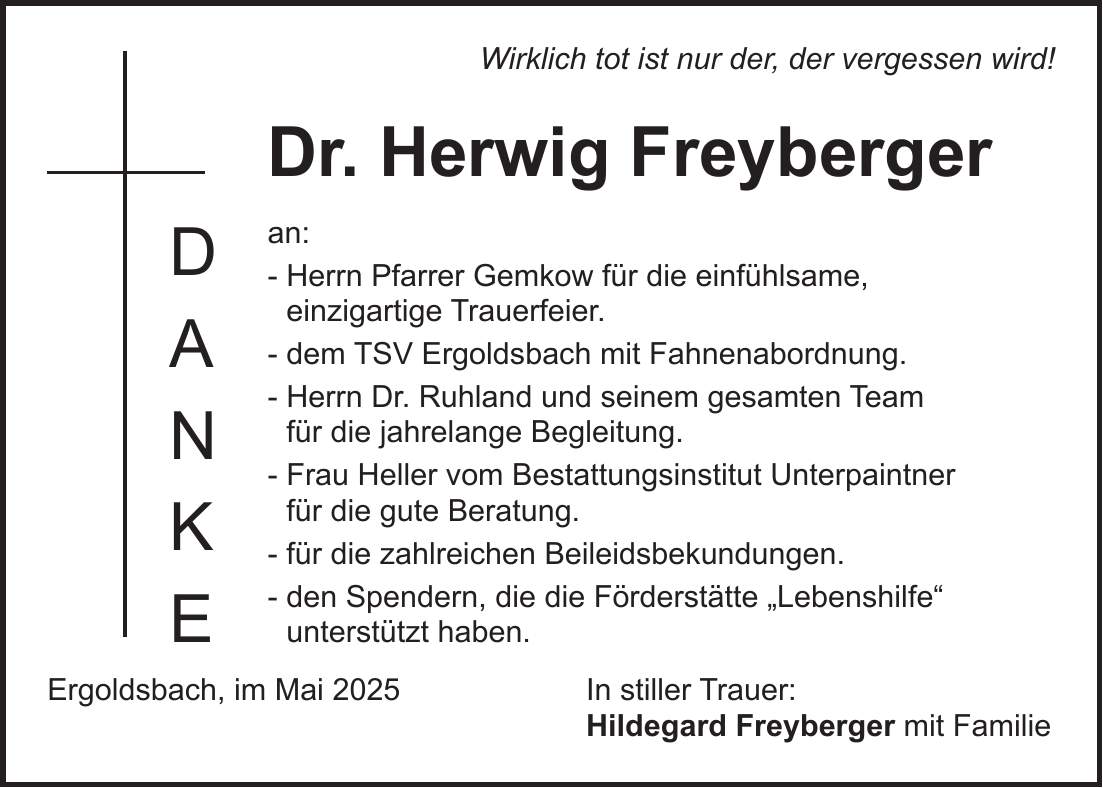 Wirklich tot ist nur der, der vergessen wird! Dr. Herwig Freyberger an: - Herrn Pfarrer Gemkow für die einfühlsame, einzigartige Trauerfeier. - dem TSV Ergoldsbach mit Fahnenabordnung. - Herrn Dr. Ruhland und seinem gesamten Team für die jahrelange Begleitung. - Frau Heller vom Bestattungsinstitut Unterpaintner für die gute Beratung. - für die zahlreichen Beileidsbekundungen. - den Spendern, die die Förderstätte 'Lebenshilfe' unterstützt haben. Ergoldsbach, im Mai 2025 In stiller Trauer: Hildegard Freyberger mit FamilieD A N K E