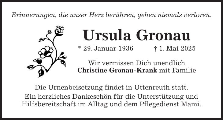 Erinnerungen, die unser Herz berühren, gehen niemals verloren. Ursula Gronau * 29. Januar 1936 + 1. Mai 2025 Wir vermissen Dich unendlich Christine Gronau-Krank mit Familie Die Urnenbeisetzung findet in Uttenreuth statt. Ein herzliches Dankeschön für die Unterstützung und Hilfsbereitschaft im Alltag und dem Pflegedienst Mami.
