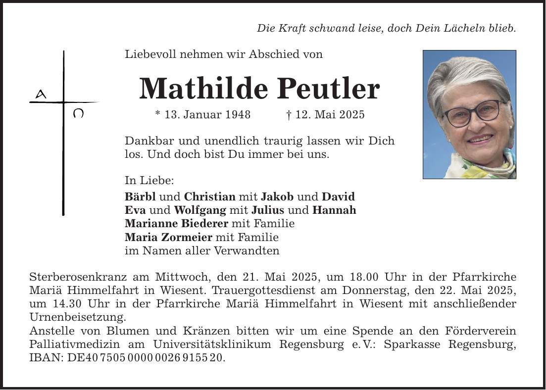 Die Kraft schwand leise, doch Dein Lächeln blieb. Liebevoll nehmen wir Abschied von Mathilde Peutler * 13. Januar 1948 _ 12. Mai 2025 Dankbar und unendlich traurig lassen wir Dich los. Und doch bist Du immer bei uns. In Liebe: Bärbl und Christian mit Jakob und David Eva und Wolfgang mit Julius und Hannah Marianne Biederer mit Familie Maria Zormeier mit Familie im Namen aller Verwandten Sterberosenkranz am Mittwoch, den 21. Mai 2025, um 18.00 Uhr in der Pfarrkirche ­Mariä Himmelfahrt in Wiesent. Trauergottesdienst am Donnerstag, den 22. Mai 2025, um 14.30 Uhr in der Pfarrkirche Mariä Himmelfahrt in Wiesent mit anschließender ­Urnenbeisetzung. Anstelle von Blumen und Kränzen bitten wir um eine Spende an den Förderverein ­Palliativmedizin am Universitätsklinikum Regensburg e. V.: Sparkasse Regensburg, IBAN: DE***.